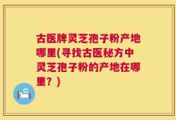 古医牌灵芝孢子粉产地哪里(寻找古医秘方中灵芝孢子粉的产地在哪里？)