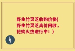 野生竹灵芝收购价格(野生竹灵芝高价回收，抢购火热进行中！)