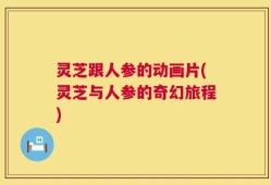 灵芝跟人参的动画片(灵芝与人参的奇幻旅程)
