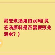 灵芝煮汤用泡水吗(灵芝汤原料是否需要预先泡水？)