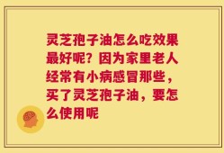 灵芝孢子油怎么吃效果最好呢？因为家里老人经常有小病感冒那些，买了灵芝孢子油，要怎么使用呢