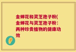 金蝉花和灵芝孢子粉(金蝉花与灵芝孢子粉：两种珍贵植物的健康功效