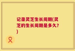 记录灵芝生长周期(灵芝的生长周期是多久？)