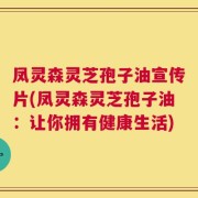 凤灵森灵芝孢子油宣传片(凤灵森灵芝孢子油：让你拥有健康生活)