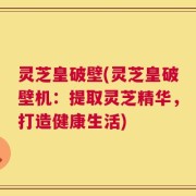 灵芝皇破壁(灵芝皇破壁机：提取灵芝精华，打造健康生活)