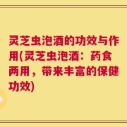 灵芝虫泡酒的功效与作用(灵芝虫泡酒：药食两用，带来丰富的保健功效)
