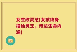 女生纹灵芝(女孩纹身描绘灵芝，传达生命内涵)