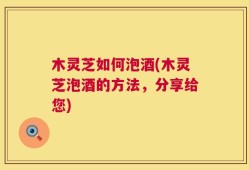 木灵芝如何泡酒(木灵芝泡酒的方法，分享给您)