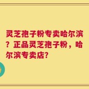 灵芝孢子粉专卖哈尔滨？正品灵芝孢子粉，哈尔滨专卖店？