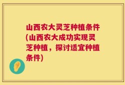 山西农大灵芝种植条件(山西农大成功实现灵芝种植，探讨适宜种植条件)