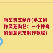 陶艺灵芝制作(手工制作灵芝陶艺：一个神奇的创意灵芝制作教程)