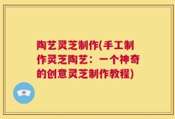 陶艺灵芝制作(手工制作灵芝陶艺：一个神奇的创意灵芝制作教程)