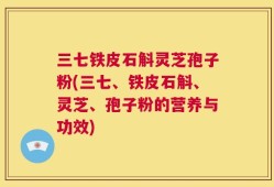三七铁皮石斛灵芝孢子粉(三七、铁皮石斛、灵芝、孢子粉的营养与功效)