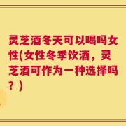 灵芝酒冬天可以喝吗女性(女性冬季饮酒，灵芝酒可作为一种选择吗？)