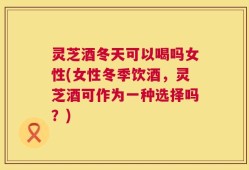 灵芝酒冬天可以喝吗女性(女性冬季饮酒，灵芝酒可作为一种选择吗？)