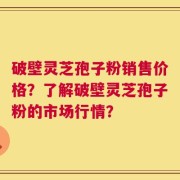 破壁灵芝孢子粉销售价格？了解破壁灵芝孢子粉的市场行情？