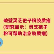 破壁灵芝孢子粉胶质瘤(研究显示：灵芝孢子粉可帮助治愈胶质瘤)