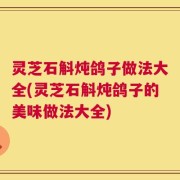 灵芝石斛炖鸽子做法大全(灵芝石斛炖鸽子的美味做法大全)