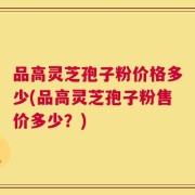 品高灵芝孢子粉价格多少(品高灵芝孢子粉售价多少？)