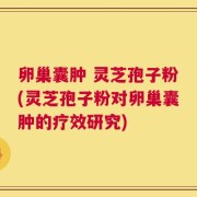 卵巢囊肿 灵芝孢子粉(灵芝孢子粉对卵巢囊肿的疗效研究)
