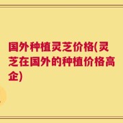国外种植灵芝价格(灵芝在国外的种植价格高企)
