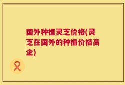 国外种植灵芝价格(灵芝在国外的种植价格高企)