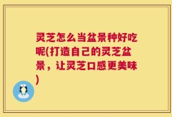 灵芝怎么当盆景种好吃呢(打造自己的灵芝盆景，让灵芝口感更美味)