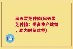 凤天灵芝种植(凤天灵芝种植：提高生产效益，助力脱贫攻坚)