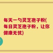 每天一勺灵芝孢子粉(每日灵芝孢子粉，让你健康无忧)