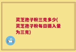 灵芝孢子粉三克多少(灵芝孢子粉每日摄入量为三克)