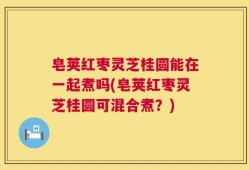 皂荚红枣灵芝桂圆能在一起煮吗(皂荚红枣灵芝桂圆可混合煮？)