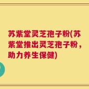 苏紫堂灵芝孢子粉(苏紫堂推出灵芝孢子粉，助力养生保健)