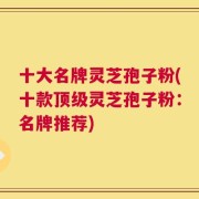 十大名牌灵芝孢子粉(十款顶级灵芝孢子粉：名牌推荐)