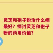 灵芝和孢子粉治什么病最好？探讨灵芝和孢子粉的药用价值？