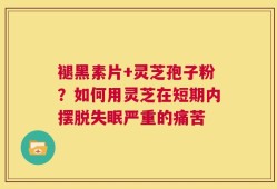 褪黑素片+灵芝孢子粉？如何用灵芝在短期内摆脱失眠严重的痛苦