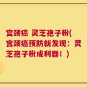 宫颈癌 灵芝孢子粉(宫颈癌预防新发现：灵芝孢子粉成利器！)