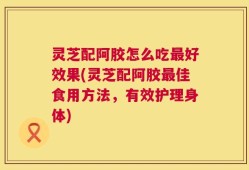 灵芝配阿胶怎么吃最好效果(灵芝配阿胶最佳食用方法，有效护理身体)