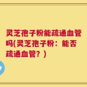 灵芝孢子粉能疏通血管吗(灵芝孢子粉：能否疏通血管？)