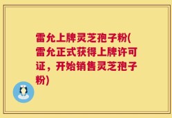 雷允上牌灵芝孢子粉(雷允正式获得上牌许可证，开始销售灵芝孢子粉)
