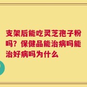 支架后能吃灵芝孢子粉吗？保健品能治病吗能治好病吗为什么
