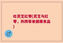 吃灵芝红枣(灵芝与红枣，共同带来健康食品)