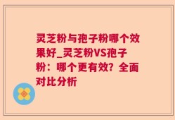 灵芝粉与孢子粉哪个效果好_灵芝粉VS孢子粉：哪个更有效？全面对比分析