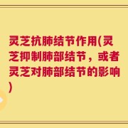 灵芝抗肺结节作用(灵芝抑制肺部结节，或者灵芝对肺部结节的影响)