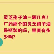 灵芝孢子油一颗几克？广药那个的灵芝孢子油是瓶装的吗，里面有多少啊？
