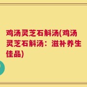 鸡汤灵芝石斛汤(鸡汤灵芝石斛汤：滋补养生佳品)