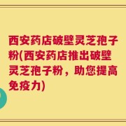 西安药店破壁灵芝孢子粉(西安药店推出破壁灵芝孢子粉，助您提高免疫力)