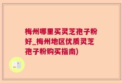梅州哪里买灵芝孢子粉好_梅州地区优质灵芝孢子粉购买指南)