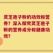 灵芝孢子粉的功效和营养？深入探究灵芝孢子粉的营养成分和健康功效？