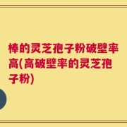 棒的灵芝孢子粉破壁率高(高破壁率的灵芝孢子粉)