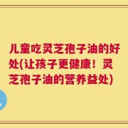 儿童吃灵芝孢子油的好处(让孩子更健康！灵芝孢子油的营养益处)